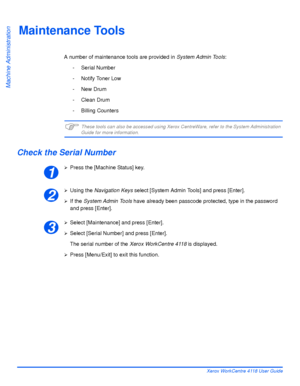 Page 146Page 8-10 Xerox WorkCentre 4118 User Guide
Machine Administration
Maintenance Tools
A number of maintenance tools are provided in System Admin Tools:
- Serial Number
- Notify Toner Low
- New Drum
- Clean Drum
- Billing Counters
)These tools can also be accessed using Xerox CentreWare, refer to the System Administration Guide for more information.
Check the Serial Number
¾Press the [Machine Status] key.
¾Using the Navigation Keys select [System Admin Tools] and press [Enter].
¾If the System Admin Tools...