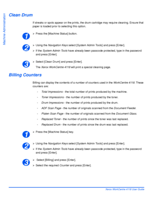 Page 148Page 8-12 Xerox WorkCentre 4118 User Guide
Machine Administration
Clean Drum
If streaks or spots appear on the prints, the drum cartridge may require cleaning. Ensure that 
paper is loaded prior to selecting this option.
¾Press the [Machine Status] button.
¾Using the Navigation Keys select [System Admin Tools] and press [Enter].
¾If the System Admin Tools have already been passcode protected, type in the password 
and press [Enter].
¾Select [Clean Drum] and press [Enter].
The Xerox WorkCentre 4118 will...