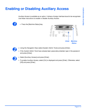 Page 149Xerox WorkCentre 4118 User GuidePage 8-13
Machine Administration
Enabling or Disabling Auxiliary Access
Auxiliary Access is available as an option. It allows a foreign interface board to be recognized. 
Use these instructions to enable or disable Auxiliary Access:
¾Using the Navigation Keys select [System Admin Tools] and press [Enter].
¾If the System Admin Tools have already been passcode protected, type in the password 
and press [Enter].
¾Select [Auxiliary Access] and press [Enter].
¾To enable...