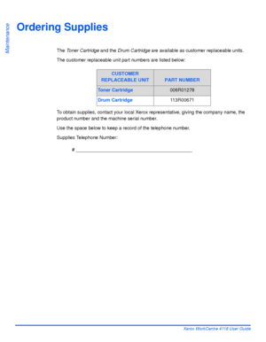 Page 154Page 9-4 Xerox WorkCentre 4118 User Guide
Maintenance
Ordering Supplies
The Toner Cartridge and the Drum Cartridge are available as customer replaceable units.
The customer replaceable unit part numbers are listed below:
To obtain supplies, contact your local Xerox representative, giving the company name, the 
product number and the machine serial number.
Use the space below to keep a record of the telephone number.
Supplies Telephone Number:
# ____________________________________________
CUSTOMER...
