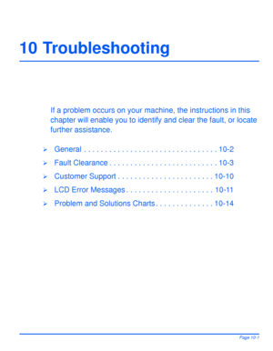 Page 161Xerox WorkCentre 4118 User GuidePage 10-1
10 Troubleshooting
If a problem occurs on your machine, the instructions in this 
chapter will enable you to identify and clear the fault, or locate 
further assistance.
¾General  . . . . . . . . . . . . . . . . . . . . . . . . . . . . . . . . 10-2
¾Fault Clearance . . . . . . . . . . . . . . . . . . . . . . . . . . 10-3
¾Customer Support . . . . . . . . . . . . . . . . . . . . . . . 10-10
¾LCD Error Messages . . . . . . . . . . . . . . . . . . . . . 10-11...