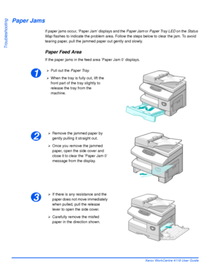 Page 166Page 10-6 Xerox WorkCentre 4118 User Guide
Troubleshooting
Paper Jams
If paper jams occur, ‘Paper Jam’ displays and the Paper Jam or Paper Tray LED on the Status 
Map flashes to indicate the problem area. Follow the steps below to clear the jam. To avoid 
tearing paper, pull the jammed paper out gently and slowly.
Paper Feed Area
If the paper jams in the feed area ’Paper Jam 0’ displays.
1
¾Pull out the Paper Tray.
¾When the tray is fully out, lift the 
front part of the tray slightly to 
release the...