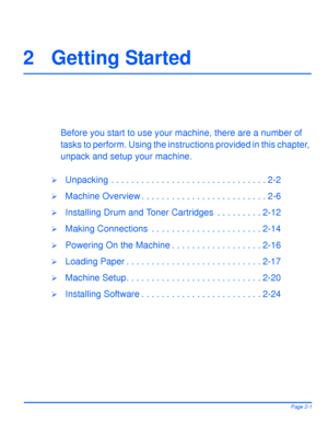 Page 31Xerox WorkCentre 4118 User GuidePage 2-1
2 Getting Started
Before you start to use your machine, there are a number of 
tasks to perform. Using the instructions provided in this chapter, 
unpack and setup your machine.
¾Unpacking . . . . . . . . . . . . . . . . . . . . . . . . . . . . . . . 2-2
¾Machine Overview . . . . . . . . . . . . . . . . . . . . . . . . . 2-6
¾Installing Drum and Toner Cartridges  . . . . . . . . . 2-12
¾Making Connections  . . . . . . . . . . . . . . . . . . . . . . 2-14
¾Powering...