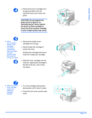 Page 43Xerox WorkCentre 4118 User GuidePage 2-13
Getting Started
zXerox 
has included a 
Starter Toner 
Cartridge. 
Purchased 
replacement 
toner cartridges 
will yield 
approximately 
two times the 
number of copies.
zWhen the drum or 
toner cartridge 
need to be 
replaced a 
message 
displays.
4
¾Remove the drum cartridge from 
its bag and slide it into the 
machine firmly until it locks into 
place.
CAUTION: Do not expose the 
green drum to light for an 
extended period. Never expose 
the drum to direct...