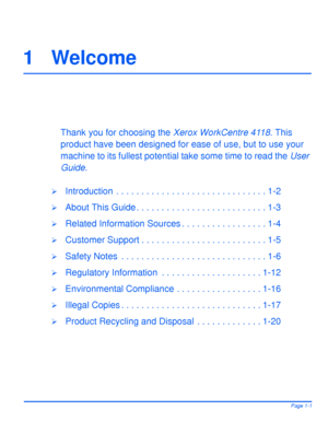 Page 9Xerox WorkCentre 4118 User GuidePage 1-1
1 Welcome
Thank you for choosing the Xerox WorkCentre 4118. This 
product have been designed for ease of use, but to use your 
machine to its fullest potential take some time to read the User 
Guide.
¾Introduction  . . . . . . . . . . . . . . . . . . . . . . . . . . . . . . 1-2
¾About This Guide . . . . . . . . . . . . . . . . . . . . . . . . . . 1-3
¾Related Information Sources . . . . . . . . . . . . . . . . . 1-4
¾Customer Support . . . . . . . . . . . . . . ....