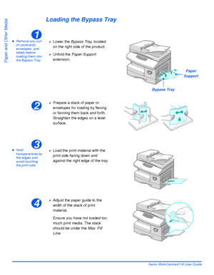 Page 82Page 4-6 Xerox WorkCentre4118 User Guide
Paper and Other Media
Loading the Bypass Tray
zRemove any curl 
on postcards, 
envelopes, and 
labels before 
loading them into 
the Bypass Tray.
zHold 
transparencies by 
the edges and 
avoid touching 
the print side.
1
¾Lower the Bypass Tray, located 
on the right side of the product.
¾Unfold the Paper Support 
extension.
Bypass Tray
Paper 
Support
2
¾Prepare a stack of paper or 
envelopes for loading by flexing 
or fanning them back and forth. 
Straighten the...