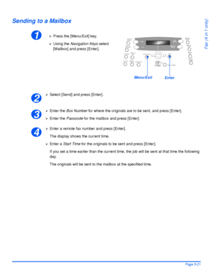 Page 109Xerox WorkCentre 4118 User GuidePage 5-21
Fax (4 in 1 only)
Sending to a Mailbox
¾Select [Send] and press [Enter].
¾Enter the Box Number for where the originals are to be sent, and press [Enter].
¾Enter the Passcode for the mailbox and press [Enter].
¾Enter a remote fax number and press [Enter].
The display shows the current time.
¾Enter a Start Time for the originals to be sent and press [Enter].
If you set a time earlier than the current time, the job will be sent at that time the following 
day.
The...