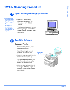 Page 131Xerox WorkCentre 4118 User GuidePage 7-3
Scan (4 in 1 only)
TWAIN Scanning Procedure
Open the Image Editing Application
zFor instructions 
on loading media, 
refer to “Loading 
Paper” on page 4-
2.
For full media 
specifications 
refer to “Media 
Specifications” on 
page 11-7.
Load the Originals
Document Feeder:
1
¾Open your image editing 
application and acquire the 
WorkCentre 4118 TWAIN 
Scanner.
This feature allows you to convert 
hard copy images into electronic 
images that you can use in other...