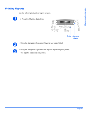 Page 139Xerox WorkCentre 4118 User GuidePage 8-3
Machine Administration
Printing Reports
Use the following instructions to print a report.
¾Using the Navigation Keys select [Reports] and press [Enter].
¾Using the Navigation Keys select the required report and press [Enter].
The report is processed and printed. 
1¾Press the [Machine Status] key.
EnterMachine 
Status
2
3
Downloaded From ManualsPrinter.com Manuals 