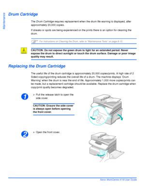 Page 158Page 9-8 Xerox WorkCentre 4118 User Guide
Maintenance
Drum Cartridge
The Drum Cartridge requires replacement when the drum life warning is displayed, after 
approximately 20,000 copies.
If streaks or spots are being experienced on the prints there is an option for cleaning the 
drum.
)For instructions on Cleaning the Drum, refer to “Maintenance Tools” on page 8-10.
CAUTION: Do not expose the green drum to light for an extended period. Never 
expose the drum to direct sunlight or touch the drum surface....