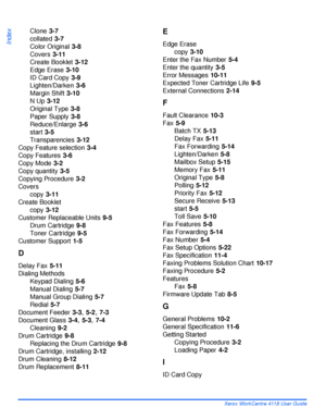 Page 188Index - 2 Xerox WorkCentre 4118 User Guide
Index
Clone 3-7
collated
 3-7
Color Original
 3-8
Covers
 3-11
Create Booklet
 3-12
Edge Erase
 3-10
ID Card Copy
 3-9
Lighten/Darken
 3-6
Margin Shift
 3-10
N Up
 3-12
Original Type
 3-8
Paper Supply
 3-8
Reduce/Enlarge
 3-6
start
 3-5
Transparencies
 3-12
Copy Feature selection
 3-4
Copy Features
 3-6
Copy Mode
 3-2
Copy quantity
 3-5
Copying Procedure
 3-2
Covers
copy
 3-11
Create Booklet
copy
 3-12
Customer Replaceable Units
 9-5
Drum Cartridge
 9-8
Toner...