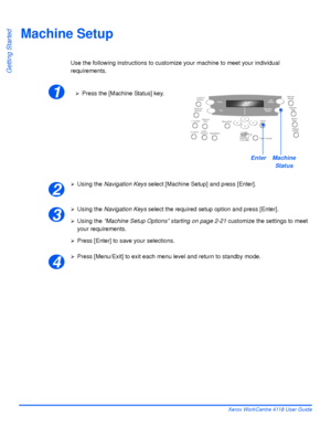 Page 50Page 2-20 Xerox WorkCentre 4118 User Guide
Getting Started
Machine Setup
Use the following instructions to customize your machine to meet your individual 
requirements.
¾Using the Navigation Keys select [Machine Setup] and press [Enter].
¾Using the Navigation Keys select the required setup option and press [Enter].
¾Using the “Machine Setup Options” starting on page 2-21 customize the settings to meet 
your requirements.
¾Press [Enter] to save your selections.
¾Press [Menu/Exit] to exit each menu level...