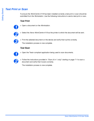 Page 62Page 2-32 Xerox WorkCentre 4118 User Guide
Getting Started
Test Print or Scan
To ensure the WorkCentre 4118 has been installed correctly a test print or scan should be 
submitted from the Workstation. Use the following instructions to send a test print or scan.
Test Print
¾Open a document on the Workstation. 
¾Select the Xerox WorkCentre 4118 as the printer to which the document will be sent.
¾Print the selected document on the device and verify that it prints correctly.
The installation process is now...