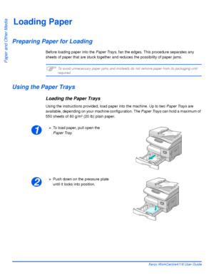 Page 78Page 4-2 Xerox WorkCentre4118 User Guide
Paper and Other Media
Loading Paper
Preparing Paper for Loading
Before loading paper into the Paper Trays, fan the edges. This procedure separates any 
sheets of paper that are stuck together and reduces the possibility of paper jams. 
)To avoid unnecessary paper jams and misfeeds do not remove paper from its packaging until required.
Using the Paper Trays
Loading the Paper Trays
Using the instructions provided, load paper into the machine. Up to two Paper Trays...