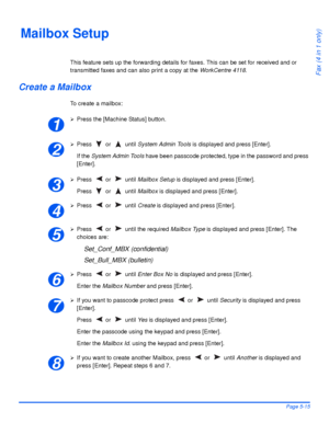 Page 103Xerox WorkCentre 4118 User GuidePage 5-15
Fax (4 in 1 only)
Mailbox Setup
This feature sets up the forwarding details for faxes. This can be set for received and or 
transmitted faxes and can also print a copy at the WorkCentre 4118.
Create a Mailbox
To create a mailbox:
¾Press the [Machine Status] button.
¾Press  or   until System Admin Tools is displayed and press [Enter].
If the System Admin Tools have been passcode protected, type in the password and press 
[Enter].
¾Press  or   until Mailbox Setup...