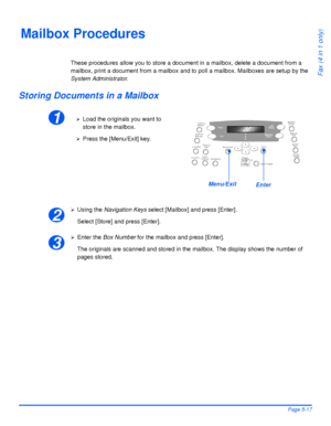 Page 105Xerox WorkCentre 4118 User GuidePage 5-17
Fax (4 in 1 only)
Mailbox Procedures
These procedures allow you to store a document in a mailbox, delete a document from a 
mailbox, print a document from a mailbox and to poll a mailbox. Mailboxes are setup by the 
System Administrator.
Storing Documents in a Mailbox
¾Using the Navigation Keys select [Mailbox] and press [Enter].
Select [Store] and press [Enter].
¾Enter the Box Number for the mailbox and press [Enter].
The originals are scanned and stored in the...