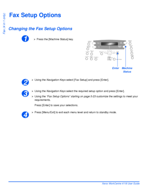 Page 110Page 5-22 Xerox WorkCentre 4118 User Guide
Fax (4 in 1 only)
Fax Setup Options
Changing the Fax Setup Options
¾Using the Navigation Keys select [Fax Setup] and press [Enter].
¾Using the Navigation Keys select the required setup option and press [Enter].
¾Using the “Fax Setup Options” starting on page 5-23 customize the settings to meet your 
requirements.
Press [Enter] to save your selections.
¾Press [Menu/Exit] to exit each menu level and return to standby mode.
1¾Press the [Machine Status] key....