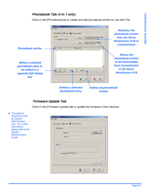 Page 141Xerox WorkCentre 4118 User GuidePage 8-5
Machine Administration
Phonebook Tab (4 in 1 only)
Click on the [Phonebook] tab to create and edit phonebook entries for use with Fax.
 Firmware Update Tab
Click on the [Firmware Update] tab to update the firmware of the machine.
zThis feature 
should be used 
by System 
Administrator 
only. For further 
information, 
please refer to the 
System 
Administration 
Guide.
Phonebook entries
Retrieves the 
phonebook entries 
from the Xerox 
WorkCentre 4118 to...