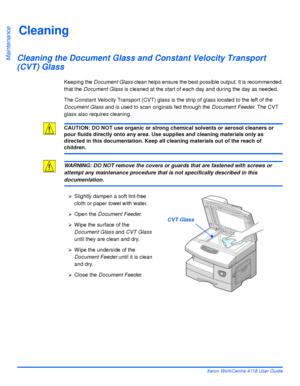 Page 152Page 9-2 Xerox WorkCentre 4118 User Guide
Maintenance
Cleaning
Cleaning the Document Glass and Constant Velocity Transport 
(CVT) Glass
Keeping the Document Glass clean helps ensure the best possible output. It is recommended 
that the Document Glass is cleaned at the start of each day and during the day as needed.
The Constant Velocity Transport (CVT) glass is the strip of glass located to the left of the 
Document Glass and is used to scan originals fed through the Document Feeder. The CVT 
glass also...