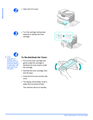 Page 156Page 9-6 Xerox WorkCentre 4118 User Guide
Maintenance
zIf the 
toner gets on 
clothing, wipe it 
off with a dry cloth 
and wash clothing 
in cold water. Hot 
water sets toner 
into fabric.
2
¾Open the front cover.
3
¾Turn the cartridge locking lever 
upwards to release the toner 
cartridge.
4
To Re-distribute the Toner:
¾Pull out the toner cartridge and 
gently shake the cartridge to 
distribute the toner evenly inside 
the cartridge.
¾Reinstall the toner cartridge, then 
lock the lever.
¾Close the front...