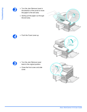 Page 168Page 10-8 Xerox WorkCentre 4118 User Guide
Troubleshooting
3
¾Turn the Jam Remove Lever in 
the direction of the arrow to move 
the paper to the exit area.
¾Gently pull the paper out through 
the exit area.
4
¾Push the Fuser Lever up.
5
¾Turn the Jam Remove Lever 
back to the original position.
¾Close the front cover and side 
cover.
Downloaded From ManualsPrinter.com Manuals 