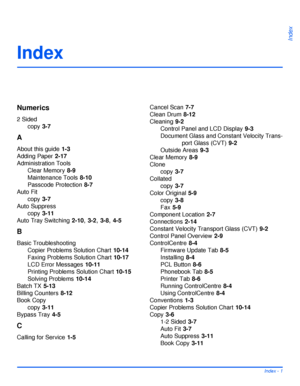 Page 187Xerox WorkCentre 4118 User GuideIndex - 1
Index
Index
Numerics
2 Sided
copy
 3-7
A
About this guide 1-3
Adding Paper
 2-17
Administration Tools
Clear Memory
 8-9
Maintenance Tools
 8-10
Passcode Protection
 8-7
Auto Fit
copy
 3-7
Auto Suppress
copy
 3-11
Auto Tray Switching
 2-10, 3-2, 3-8, 4-5
B
Basic Troubleshooting
Copier Problems Solution Chart
 10-14
Faxing Problems Solution Chart
 10-17
LCD Error Messages
 10-11
Printing Problems Solution Chart
 10-15
Solving Problems
 10-14
Batch TX
 5-13
Billing...