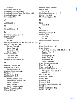 Page 189Xerox WorkCentre 4118 User GuideIndex - 3
Index
copy 3-9
Information Sources
 1-4
Installing ControlCentre
 8-4
Installing Drum and Toner Cartridges
 2-12
Installing Software
 2-24
Introduction
 1-2
J
Job Status 5-5
K
Keypad Dialing 5-6
L
LCD Error Messages 10-11
Lighten/Darken
copy
 3-6
fax
 5-8
Loading documents
 3-3, 3-4, 5-2, 5-3, 7-3, 7-4
Loading Paper
 2-17, 4-2
Bypass Tray
 4-5
Paper Tray
 4-2
Preparation
 4-2
Stock Types
 4-9
Local Connection
Test Print
 2-32
Test Scan
 2-32
Location of...