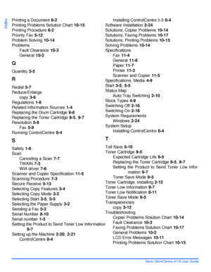 Page 190Index - 4 Xerox WorkCentre 4118 User Guide
Index
Printing a Document 6-2
Printing Problems Solution Chart
 10-15
Printing Procedure
 6-2
Priority Fax
 5-12
Problem Solving
 10-14
Problems
Fault Clearance
 10-3
General
 10-2
Q
Quantity 3-5
R
Redial 5-7
Reduce/Enlarge
copy
 3-6
Regulations
 1-6
Related Information Sources
 1-4
Replacing the Drum Cartridge
 9-8
Replacing the Toner Cartridge
 9-5, 9-7
Resolution
 5-9
Fax
 5-9
Running ControlCentre
 8-4
S
Safety 1-6
Scan
Canceling a Scan
 7-7
TWAIN
 7-3
WIA...