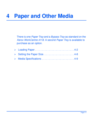 Page 77Xerox WorkCentre4118 User GuidePage 4-1
4 Paper and Other Media
There is one Paper Tray and a Bypass Tray as standard on the 
Xerox WorkCentre 4118. A second Paper Tray is available to 
purchase as an option.
¾Loading Paper . . . . . . . . . . . . . . . . . . . . . . . . . . . . 4-2
¾Setting the Paper Size . . . . . . . . . . . . . . . . . . . . . . 4-8
¾Media Specifications  . . . . . . . . . . . . . . . . . . . . . . . 4-9
Downloaded From ManualsPrinter.com Manuals 