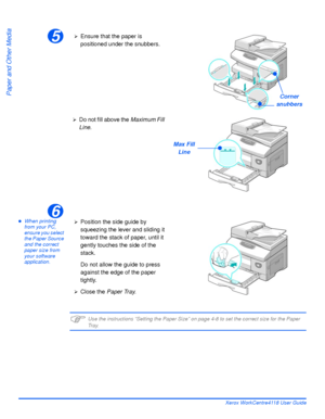 Page 80Page 4-4 Xerox WorkCentre4118 User Guide
Paper and Other Media
zWhen printing 
from your PC, 
ensure you select 
the Paper Source 
and the correct 
paper size from 
your software 
application.
)Use the instructions “Setting the Paper Size” on page 4-8 to set the correct size for the Paper 
Tr a y.
5
Corner 
snubbers
¾Ensure that the paper is 
positioned under the snubbers.
¾Do not fill above the Maximum Fill 
Line.
Max Fill
Line
6
¾Position the side guide by 
squeezing the lever and sliding it 
toward...