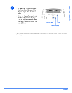 Page 83Xerox WorkCentre4118 User GuidePage 4-7
Paper and Other Media
)Use the instructions “Setting the Paper Size” on page 4-8 to set the correct size for the Bypass 
Tr a y.
5¾To  s e l e c t  t h e  Bypass Tray, press 
the [Paper Supply] key until the 
Bypass Tray is lit on the Status 
Map.
¾When the Bypass Tray is selected 
the Paper Type option displays. 
Use the Navigation Keys to select 
the Paper Type being loaded and 
press [Enter].
Paper Supply
Status MapEnter
Downloaded From ManualsPrinter.com Manuals 