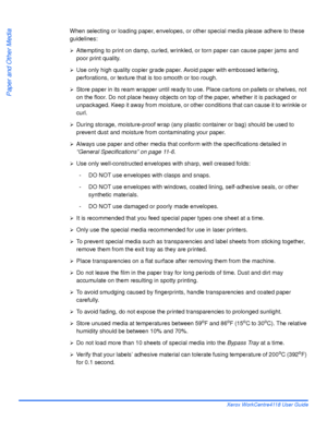 Page 86Page 4-10 Xerox WorkCentre4118 User Guide
Paper and Other Media
When selecting or loading paper, envelopes, or other special media please adhere to these 
guidelines:
¾Attempting to print on damp, curled, wrinkled, or torn paper can cause paper jams and 
poor print quality. 
¾Use only high quality copier grade paper. Avoid paper with embossed lettering, 
perforations, or texture that is too smooth or too rough. 
¾Store paper in its ream wrapper until ready to use. Place cartons on pallets or shelves, not...