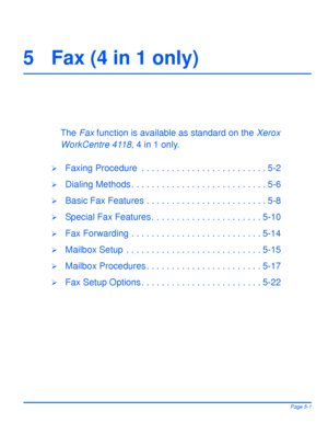 Page 89Xerox WorkCentre 4118 User GuidePage 5-1
5 Fax (4 in 1 only) 
The Fax function is available as standard on the Xerox 
WorkCentre 4118, 4 in 1 only.
¾Faxing Procedure  . . . . . . . . . . . . . . . . . . . . . . . . . 5-2
¾Dialing Methods . . . . . . . . . . . . . . . . . . . . . . . . . . . 5-6
¾Basic Fax Features . . . . . . . . . . . . . . . . . . . . . . . . 5-8
¾Special Fax Features . . . . . . . . . . . . . . . . . . . . . . 5-10
¾Fax Forwarding . . . . . . . . . . . . . . . . . . . . . . . . . ....