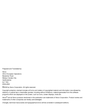 Page 2Prepared and Translated by:
Xerox
GKLS European Operations
Bessemer Road
Welwyn Garden City
Hertfordshire
AL7 1BU
ENGLAND
©2006 by Xerox Corporation. All rights reserved.
Copyright protection claimed includes all forms and matters of copyrighted material and information now allowed by 
statutory or judicial law or hereinafter granted, including without limitations, material generated from the software 
programs which are displayed on the screen, such as icons, screen displays, looks etc.
Xerox
® and all...