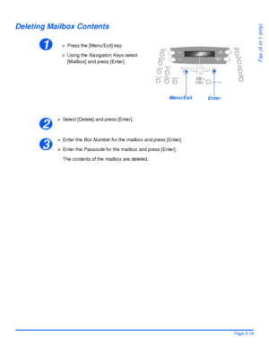 Page 107Xerox WorkCentre 4118 User GuidePage 5-19
Fax (4 in 1 only)
Deleting Mailbox Contents
¾Select [Delete] and press [Enter].
¾Enter the Box Number for the mailbox and press [Enter].
¾Enter the Passcode for the mailbox and press [Enter].
The contents of the mailbox are deleted.
1¾Press the [Menu/Exit] key.
¾Using the Navigation Keys select 
[Mailbox] and press [Enter].
EnterMenu/Exit
2
3
Downloaded From ManualsPrinter.com Manuals 