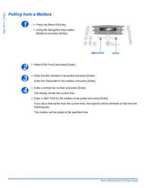 Page 108Page 5-20 Xerox WorkCentre 4118 User Guide
Fax (4 in 1 only)
Polling from a Mailbox
¾Select [Poll From] and press [Enter].
¾Enter the Box Number to be polled and press [Enter].
Enter the Passcode for the mailbox and press [Enter].
¾Enter a remote fax number and press [Enter].
The display shows the current time.
¾Enter a Start Time for the mailbox to be polled and press [Enter].
If you set a time earlier than the current time, the originals will be retrieved at that time the 
following day.
The mailbox...