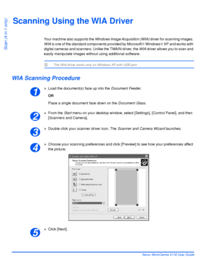 Page 134Page 7-6 Xerox WorkCentre 4118 User Guide
Scan (4 in 1 only)
Scanning Using the WIA Driver
Your machine also supports the Windows Image Acquisition (WIA) driver for scanning images. 
WIA is one of the standard components provided by Microsoft® Windows® XP and works with 
digital cameras and scanners. Unlike the TWAIN driver, the WIA driver allows you to scan and 
easily manipulate images without using additional software.
L The WIA driver works only on Windows XP with USB port. 
WIA Scanning Procedure...