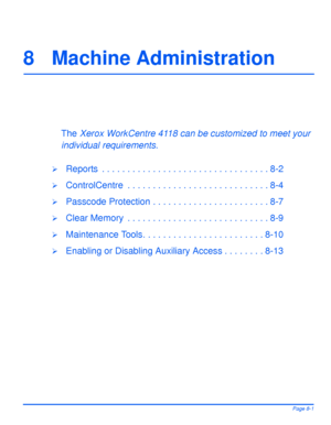 Page 137Xerox WorkCentre 4118 User GuidePage 8-1
8 Machine Administration
The Xerox WorkCentre 4118 can be customized to meet your 
individual requirements. 
¾Reports  . . . . . . . . . . . . . . . . . . . . . . . . . . . . . . . . . 8-2
¾ControlCentre  . . . . . . . . . . . . . . . . . . . . . . . . . . . . 8-4
¾Passcode Protection . . . . . . . . . . . . . . . . . . . . . . . 8-7
¾Clear Memory  . . . . . . . . . . . . . . . . . . . . . . . . . . . . 8-9
¾Maintenance Tools. . . . . . . . . . . . . . . . . . . ....