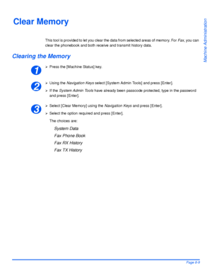 Page 145Xerox WorkCentre 4118 User GuidePage 8-9
Machine Administration
Clear Memory
This tool is provided to let you clear the data from selected areas of memory. For Fax, you can 
clear the phonebook and both receive and transmit history data.
Clearing the Memory
¾Press the [Machine Status] key.
¾Using the Navigation Keys select [System Admin Tools] and press [Enter].
¾If the System Admin Tools have already been passcode protected, type in the password 
and press [Enter].
¾Select [Clear Memory] using the...