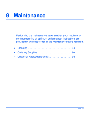 Page 151Xerox WorkCentre 4118 User GuidePage 9-1
9 Maintenance
Performing the maintenance tasks enables your machine to 
continue running at optimum performance. Instructions are 
provided in this chapter for all the maintenance tasks required.
¾Cleaning  . . . . . . . . . . . . . . . . . . . . . . . . . . . . . . . . 9-2
¾Ordering Supplies  . . . . . . . . . . . . . . . . . . . . . . . . . 9-4
¾Customer Replaceable Units . . . . . . . . . . . . . . . . . 9-5
Downloaded From ManualsPrinter.com Manuals 