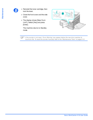 Page 160Page 9-10 Xerox WorkCentre 4118 User Guide
Maintenance
)If the counter is not reset, ‘Drum Warning’ may appear before the new drum reaches its maximum life. To reset the counter manually refer to the “Maintenance Tools” on page 8-10.
6
¾Reinstall the toner cartridge, then 
lock the lever.
¾Close the front cover and the side 
cover.
¾The display shows [New Drum 
Unit?]. Select [Yes] and press 
[Enter].
The machine returns to Standby 
mode.
Downloaded From ManualsPrinter.com Manuals 
