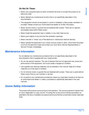 Page 17Xerox WorkCentre 4118 User GuidePage 1-9
Welcome
Do Not Do These:
¾Never use a plug that lacks an earth connection terminal to connect the product to an 
electrical outlet. 
¾Never attempt any maintenance function that is not specifically described in this 
documentation.
¾This equipment should not be placed in a built-in installation unless proper ventilation is 
provided. Please contact your Authorized local dealer for further information.
¾Never remove covers or guards that are fastened with screws....