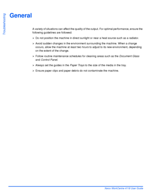 Page 162Page 10-2 Xerox WorkCentre 4118 User Guide
Troubleshooting
General
A variety of situations can affect the quality of the output. For optimal performance, ensure the 
following guidelines are followed: 
¾Do not position the machine in direct sunlight or near a heat source such as a radiator.
¾Avoid sudden changes in the environment surrounding the machine. When a change 
occurs, allow the machine at least two hours to adjust to its new environment, depending 
on the extent of the change. 
¾Follow routine...