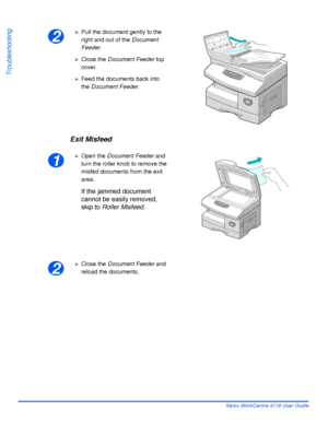 Page 164Page 10-4 Xerox WorkCentre 4118 User Guide
Troubleshooting
Exit Misfeed
2
¾Pull the document gently to the 
right and out of the Document 
Feeder.
¾Close the Document Feeder top 
cover.
¾Feed the documents back into 
the Document Feeder.
1
¾Open the Document Feeder and 
turn the roller knob to remove the 
misfed documents from the exit 
area.
If the jammed document 
cannot be easily removed, 
skip to Roller Misfeed.
2
¾Close the Document Feeder and 
reload the documents.
Downloaded From...