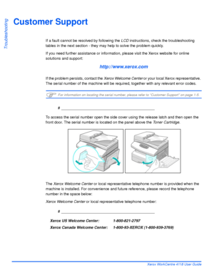 Page 170Page 10-10 Xerox WorkCentre 4118 User Guide
Troubleshooting
Customer Support
If a fault cannot be resolved by following the LCD instructions, check the troubleshooting 
tables in the next section - they may help to solve the problem quickly. 
If you need further assistance or information, please visit the Xerox website for online 
solutions and support:
http://www.xerox.com
If the problem persists, contact the Xerox Welcome Center or your local Xerox representative. 
The serial number of the machine will...