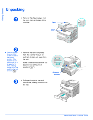 Page 32Page 2-2 Xerox WorkCentre 4118 User Guide
Getting Started
Unpacking
zTo scan or copy a 
document, the 
switch must be in 
the unlock 
position. If the 
machine is not 
being used for a 
long period of 
time, or being 
moved, push the 
switch to the lock 
position ( ).
1
¾Remove the shipping tape from 
the front, back and sides of the 
machine.
Tape
LCD
2
¾Remove the label completely 
from the scanner module by 
pulling it straight out, away from 
the unit.
Make sure that the scan lock has 
been moved to...