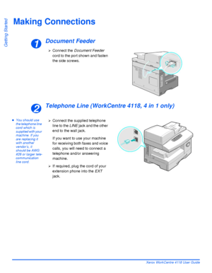 Page 44Page 2-14 Xerox WorkCentre 4118 User Guide
Getting Started
Making Connections
Document Feeder
Telephone Line (WorkCentre 4118, 4 in 1 only)
zYou should use 
the telephone line 
cord which is 
supplied with your 
machine. If you 
are replacing it 
with another 
vendor’s, it 
should be AWG 
#26 or larger tele-
communication 
line cord.
1
¾Connect the Document Feeder 
cord to the port shown and fasten 
the side screws.
2
¾Connect the supplied telephone 
line to the LINE jack and the other 
end to the wall...