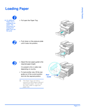 Page 47Xerox WorkCentre 4118 User GuidePage 2-17
Getting Started
Loading Paper
zAn additional 
Paper Tray is 
available as an 
option. The 
instructions for 
loading both 
paper trays are 
the same.1
¾Pull open the Paper Tray.
2
¾Push down on the pressure plate 
until it locks into position.
3
¾Adjust the rear paper guide to the 
required paper length.
It is preset to A4 or Letter size 
depending on country.
¾To load another size, lift the rear 
guide out of the current position 
and into the required...