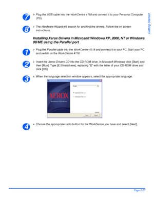 Page 57Xerox WorkCentre 4118 User GuidePage 2-27
Getting Started
¾Plug the USB cable into the WorkCentre 4118 and connect it to your Personal Computer 
(PC).
¾The Hardware Wizard will search for and find the drivers. Follow the on screen 
instructions.
Installing Xerox Drivers in Microsoft Windows XP, 2000, NT or Windows 
98/ME using the Parallel port
¾Plug the Parallel cable into the WorkCentre 4118 and connect it to your PC. Start your PC 
and switch on the WorkCentre 4118.
¾Insert the Xerox Drivers CD into...