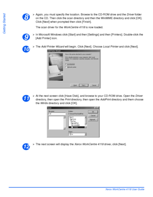 Page 60Page 2-30 Xerox WorkCentre 4118 User Guide
Getting Started
¾Again, you must specify the location. Browse to the CD-ROM drive and the Driver folder 
on the CD. Then click the scan directory and then the Win98ME directory and click [OK]. 
Click [Next] when prompted then click [Finish].
The scan driver for the WorkCentre 4118 is now loaded.
¾In Microsoft Windows click [Start] and then [Settings] and then [Printers]. Double-click the 
[Add Printer] icon.
¾The Add Printer Wizard will begin. Click [Next]....